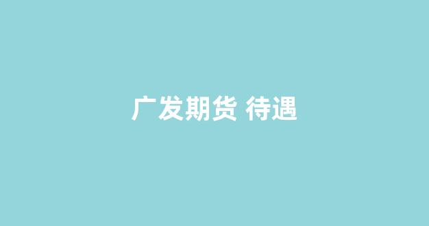 广发期货 待遇(广发期货待遇小红书)_https://www.nalian8.com_上交所_第1张